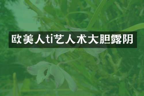 欧美人ti艺人术大胆阴
