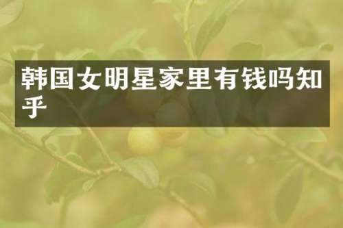 韩国女明星家里有钱吗知乎