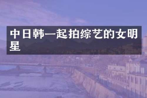 中日韩一起拍综艺的女明星