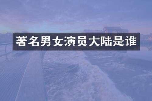 著名男女演员大陆是谁