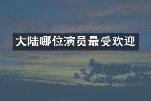 大陆哪位演员最受欢迎