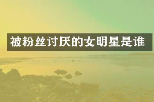 被粉丝讨厌的女明星是谁