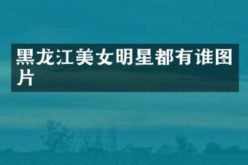 黑龙江明星都有谁图片