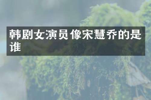 韩剧女演员像宋慧乔的是谁