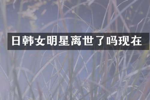 日韩女明星离世了吗现在