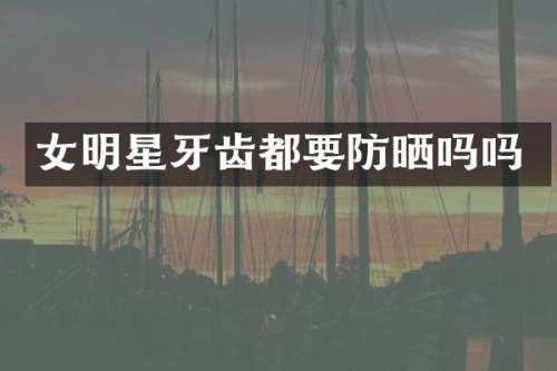女明星牙齿都要防晒吗吗