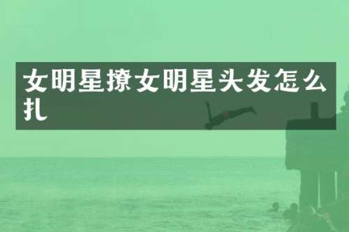 女明星撩女明星头发怎么扎