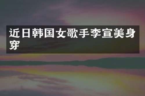 近日韩国女歌手李宣美身穿