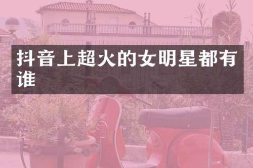 抖音上超火的女明星都有谁
