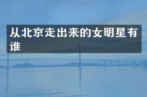 从北京走出来的女明星有谁