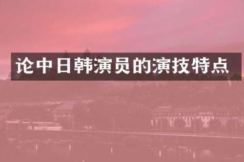 论中日韩演员的演技特点