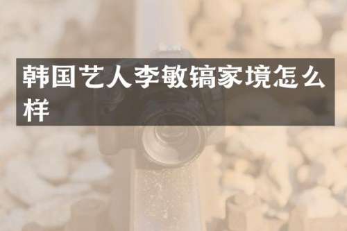 韩国艺人李敏镐家境怎么样