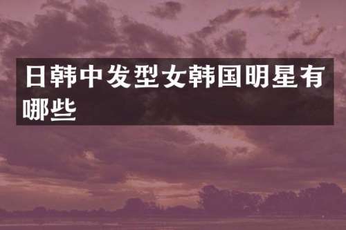日韩中发型女韩国明星有哪些