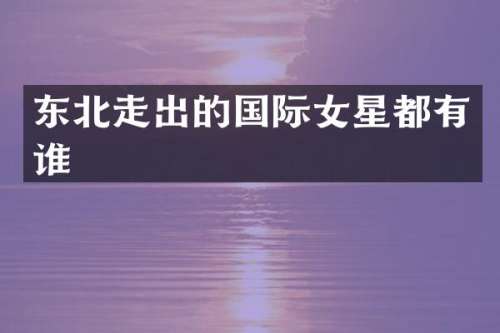 东北走出的国际女星都有谁