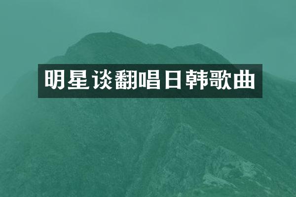 明星谈翻唱日韩歌曲