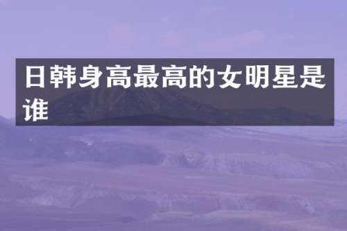 日韩身高最高的女明星是谁
