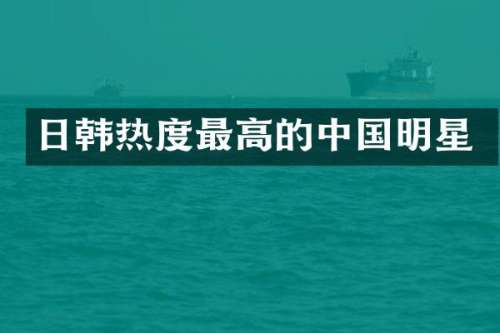 日韩热度最高的中国明星