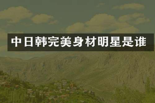 中日韩完美身材明星是谁