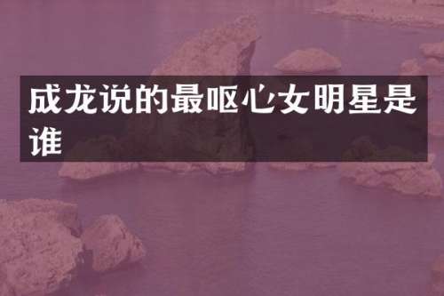 成龙说的最呕心女明星是谁