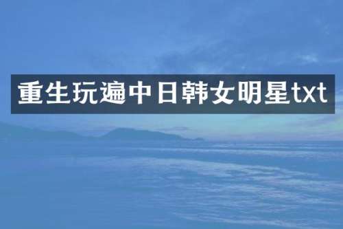 重生玩遍中日韩女明星txt