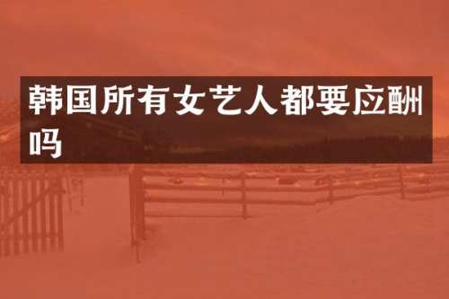 韩国所有女艺人都要应酬吗