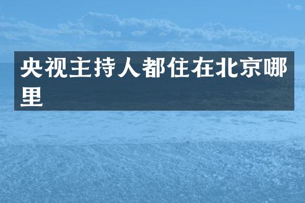 央视主持人都住在北京哪里