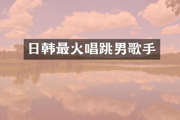 日韩最火唱跳男歌手
