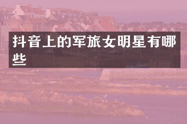 抖音上的军旅女明星有哪些