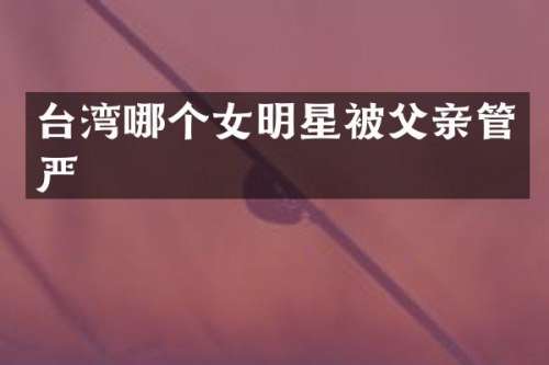 台湾哪个女明星被父亲管严