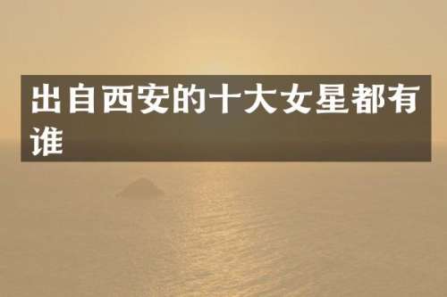 出自西安的十大女星都有谁