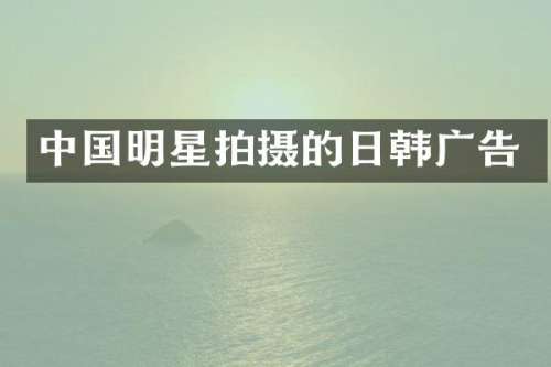 中国明星拍摄的日韩广告