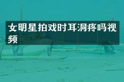 女明星拍戏时耳洞疼吗视频