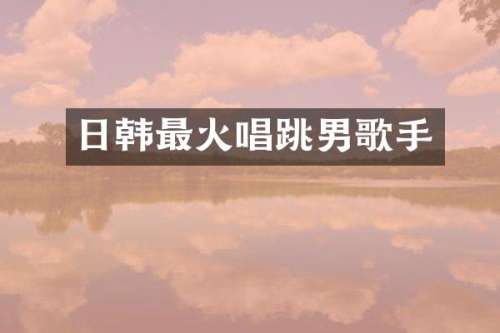 日韩最火唱跳男歌手