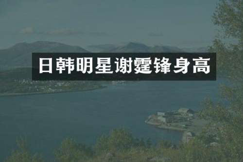 日韩明星谢霆锋身高