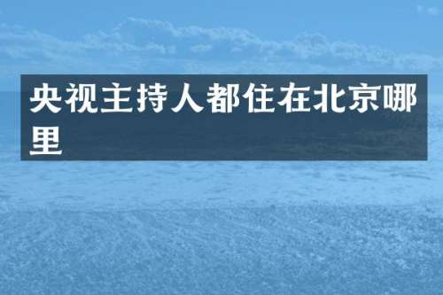 央视主持人都住在北京哪里
