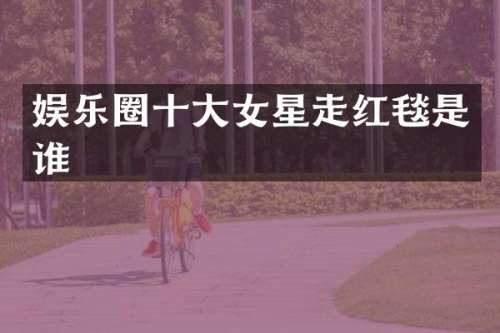娱乐圈十大女星走红毯是谁