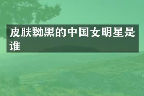 皮肤黝黑的中国女明星是谁