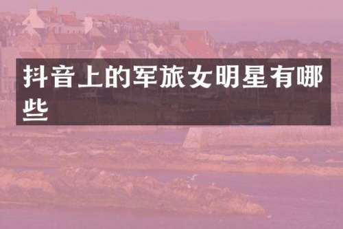 抖音上的军旅女明星有哪些