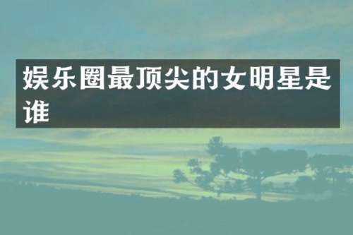 娱乐圈最顶尖的女明星是谁