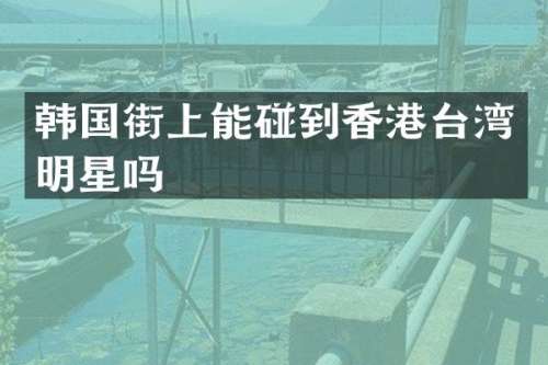 韩国街上能碰到香港台湾明星吗