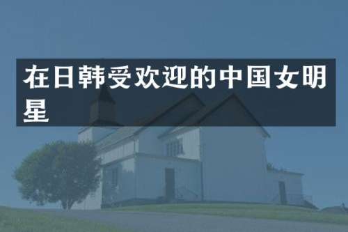 在日韩受欢迎的中国女明星