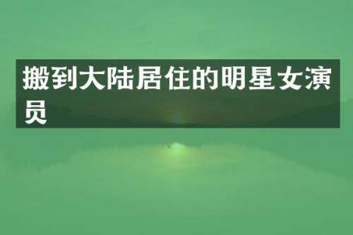 搬到大陆居住的明星女演员