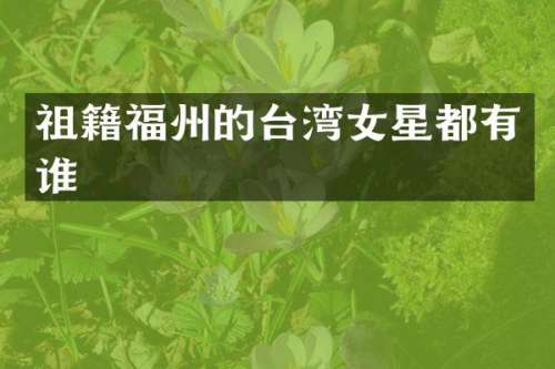 祖籍福州的台湾女星都有谁
