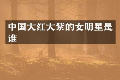 中国大红大紫的女明星是谁