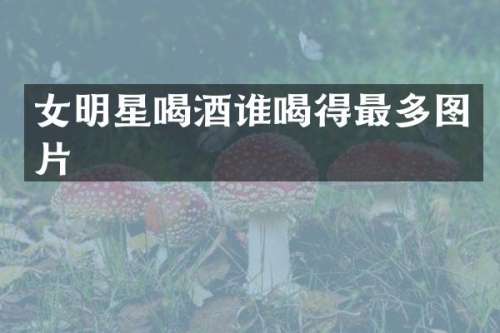 女明星喝酒谁喝得最多图片