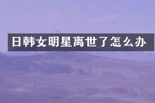 日韩女明星离世了怎么办