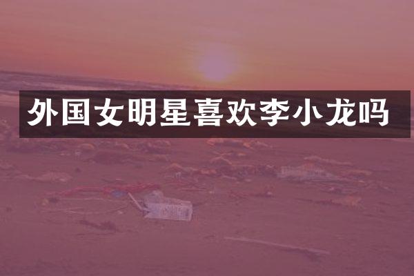 外国女明星喜欢李小龙吗
