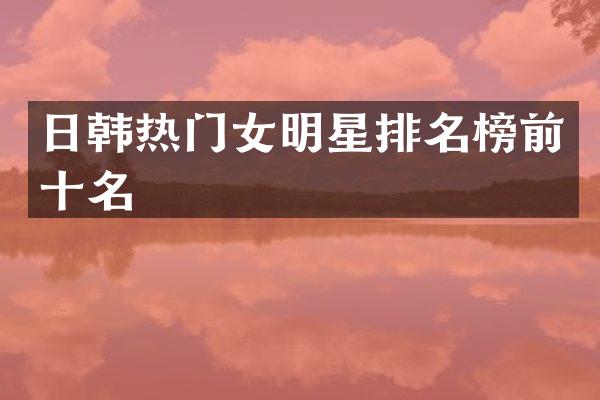 日韩热门女明星排名榜前十名
