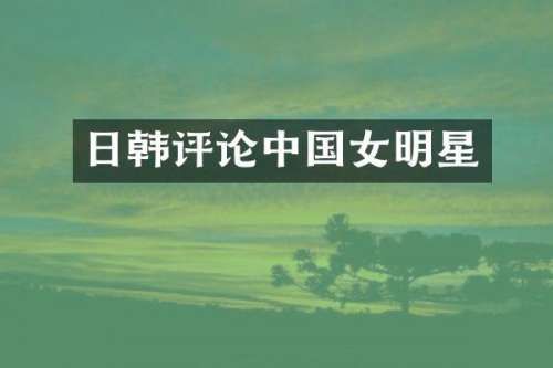 日韩评论中国女明星