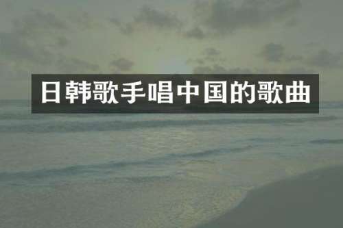 日韩歌手唱中国的歌曲